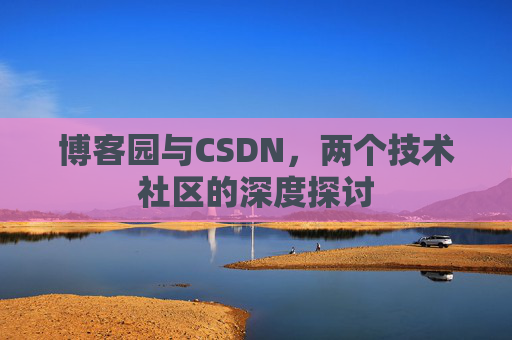 博客园与CSDN,两个技术社区的深度探讨 博客园与CSDN,两个技术社区的深度探讨